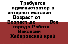 Требуется администратор в интернет магазин.  › Возраст от ­ 22 › Возраст до ­ 40 - Все города Работа » Вакансии   . Хабаровский край